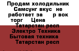 Продам холодильник Самсунг вкус, не работает,за 3500р вок торг. › Цена ­ 3 500 - Татарстан респ. Электро-Техника » Бытовая техника   . Татарстан респ.